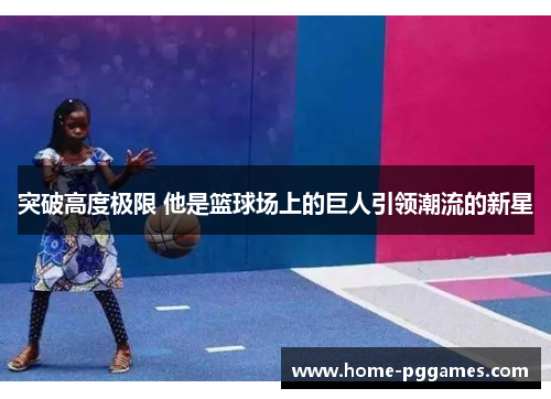 突破高度极限 他是篮球场上的巨人引领潮流的新星